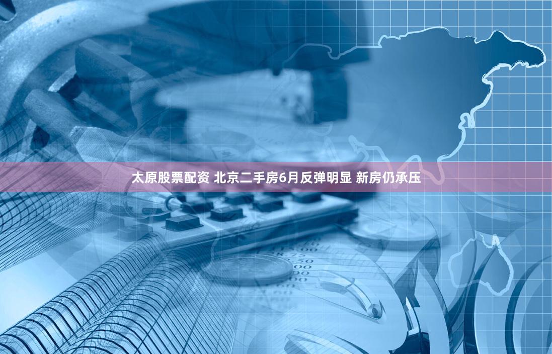 太原股票配资 北京二手房6月反弹明显 新房仍承压