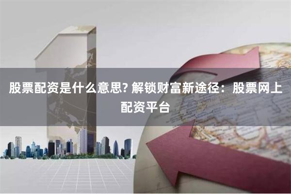 股票配资是什么意思? 解锁财富新途径：股票网上配资平台