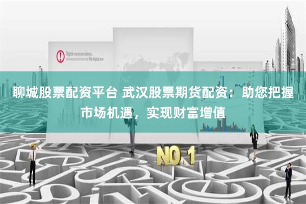聊城股票配资平台 武汉股票期货配资：助您把握市场机遇，实现财富增值