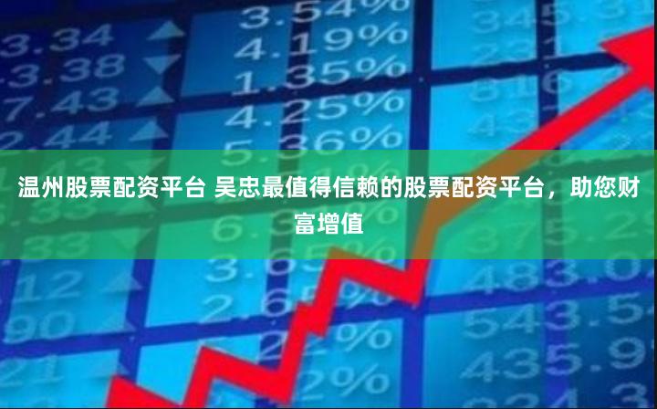 温州股票配资平台 吴忠最值得信赖的股票配资平台，助您财富增值