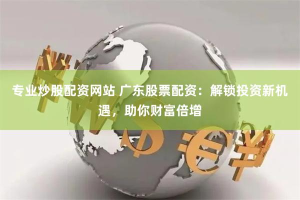 专业炒股配资网站 广东股票配资：解锁投资新机遇，助你财富倍增