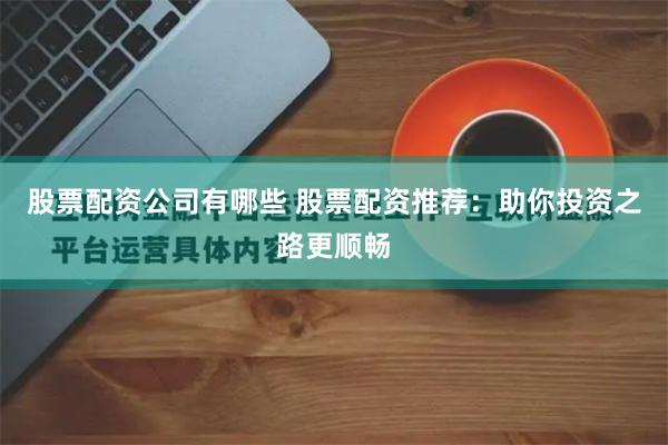股票配资公司有哪些 股票配资推荐：助你投资之路更顺畅