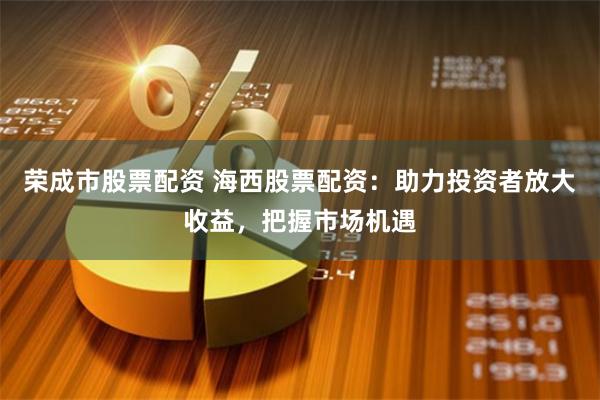 荣成市股票配资 海西股票配资：助力投资者放大收益，把握市场机遇