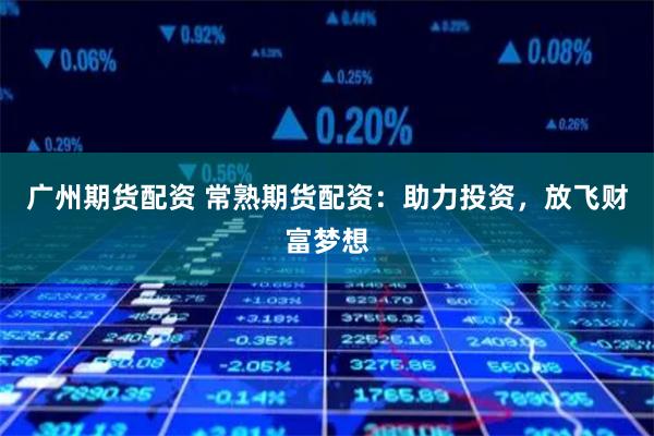广州期货配资 常熟期货配资：助力投资，放飞财富梦想