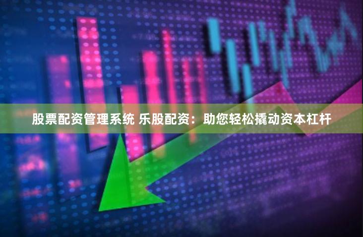 股票配资管理系统 乐股配资：助您轻松撬动资本杠杆