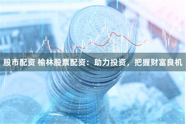 股市配资 榆林股票配资：助力投资，把握财富良机