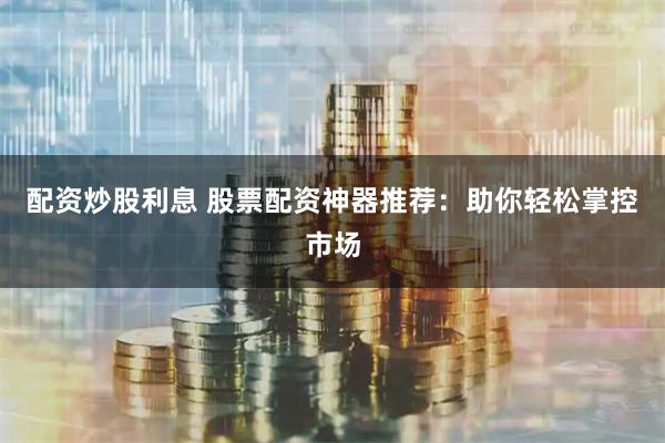 配资炒股利息 股票配资神器推荐：助你轻松掌控市场