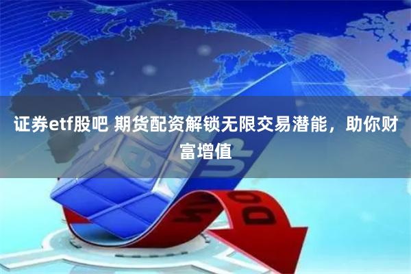 证券etf股吧 期货配资解锁无限交易潜能，助你财富增值