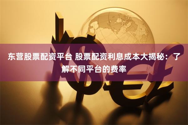 东营股票配资平台 股票配资利息成本大揭秘：了解不同平台的费率